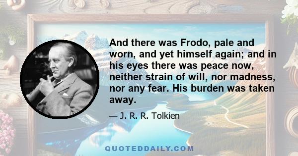 And there was Frodo, pale and worn, and yet himself again; and in his eyes there was peace now, neither strain of will, nor madness, nor any fear. His burden was taken away.