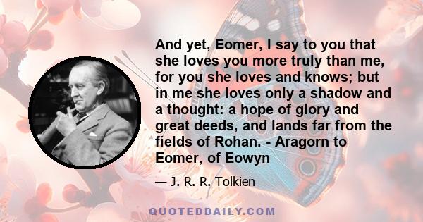 And yet, Eomer, I say to you that she loves you more truly than me, for you she loves and knows; but in me she loves only a shadow and a thought: a hope of glory and great deeds, and lands far from the fields of Rohan.