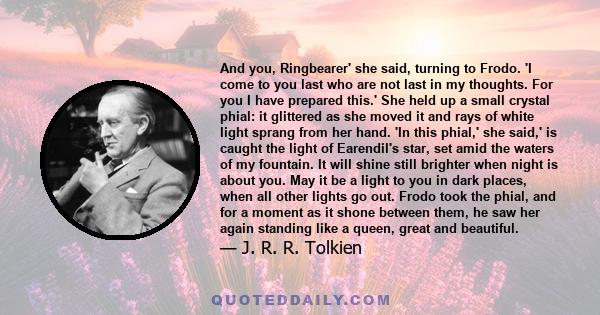 And you, Ringbearer' she said, turning to Frodo. 'I come to you last who are not last in my thoughts. For you I have prepared this.' She held up a small crystal phial: it glittered as she moved it and rays of white