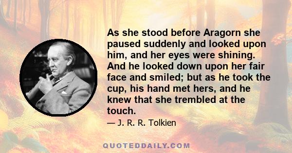 As she stood before Aragorn she paused suddenly and looked upon him, and her eyes were shining. And he looked down upon her fair face and smiled; but as he took the cup, his hand met hers, and he knew that she trembled