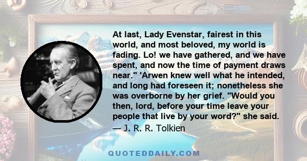 At last, Lady Evenstar, fairest in this world, and most beloved, my world is fading. Lo! we have gathered, and we have spent, and now the time of payment draws near. 'Arwen knew well what he intended, and long had