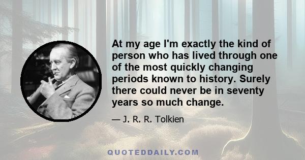 At my age I'm exactly the kind of person who has lived through one of the most quickly changing periods known to history. Surely there could never be in seventy years so much change.