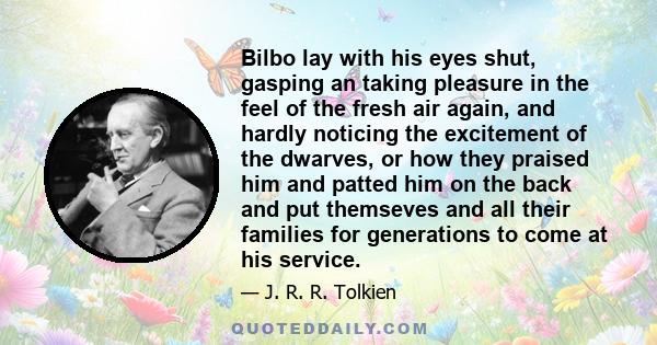 Bilbo lay with his eyes shut, gasping an taking pleasure in the feel of the fresh air again, and hardly noticing the excitement of the dwarves, or how they praised him and patted him on the back and put themseves and