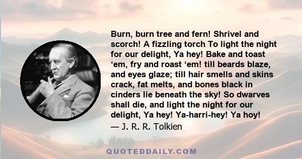 Burn, burn tree and fern! Shrivel and scorch! A fizzling torch To light the night for our delight, Ya hey! Bake and toast ‘em, fry and roast ‘em! till beards blaze, and eyes glaze; till hair smells and skins crack, fat