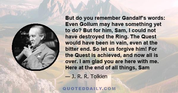 But do you remember Gandalf’s words: Even Gollum may have something yet to do? But for him, Sam, I could not have destroyed the Ring. The Quest would have been in vain, even at the bitter end. So let us forgive him! For 