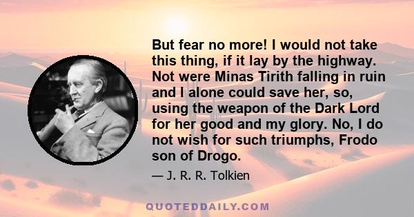 But fear no more! I would not take this thing, if it lay by the highway. Not were Minas Tirith falling in ruin and I alone could save her, so, using the weapon of the Dark Lord for her good and my glory. No, I do not