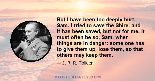 But I have been too deeply hurt, Sam. I tried to save the Shire, and it has been saved, but not for me. It must often be so, Sam, when things are in danger: some one has to give them up, lose them, so that others may