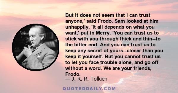 But it does not seem that I can trust anyone,' said Frodo. Sam looked at him unhappily. 'It all depends on what you want,' put in Merry. 'You can trust us to stick with you through thick and thin--to the bitter end. And 