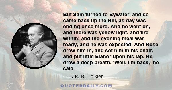 But Sam turned to Bywater, and so came back up the Hill, as day was ending once more. And he went on, and there was yellow light, and fire within; and the evening meal was ready, and he was expected. And Rose drew him