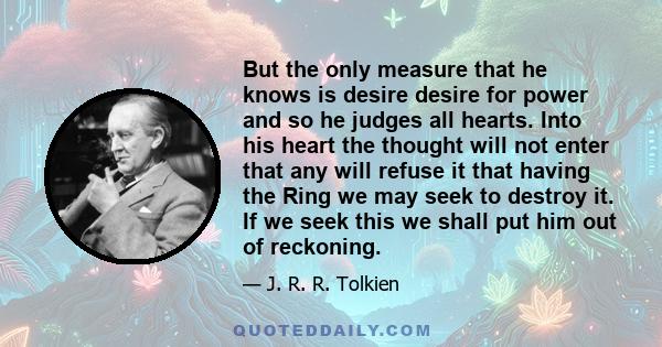 But the only measure that he knows is desire desire for power and so he judges all hearts. Into his heart the thought will not enter that any will refuse it that having the Ring we may seek to destroy it. If we seek