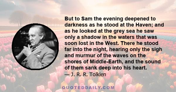 But to Sam the evening deepened to darkness as he stood at the Haven; and as he looked at the grey sea he saw only a shadow in the waters that was soon lost in the West. There he stood far into the night, hearing only