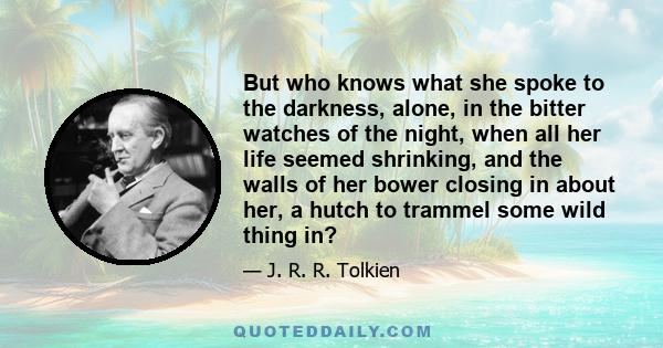 But who knows what she spoke to the darkness, alone, in the bitter watches of the night, when all her life seemed shrinking, and the walls of her bower closing in about her, a hutch to trammel some wild thing in?