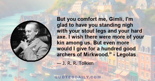 But you comfort me, Gimli, I'm glad to have you standing nigh with your stout legs and your hard axe. I wish there were more of your kin among us. But even more would I give for a hundred good archers of Mirkwood. -