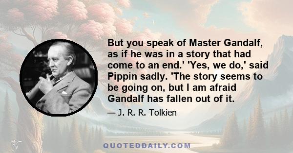 But you speak of Master Gandalf, as if he was in a story that had come to an end.' 'Yes, we do,' said Pippin sadly. 'The story seems to be going on, but I am afraid Gandalf has fallen out of it.