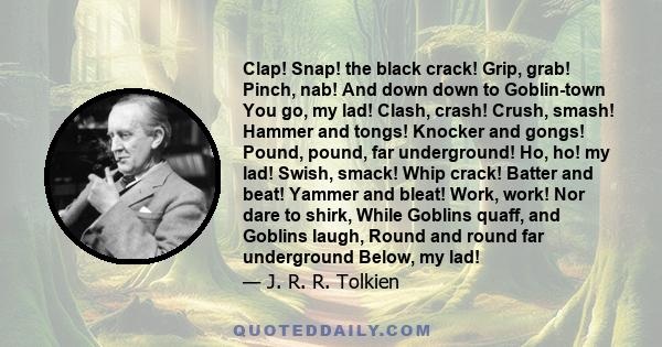 Clap! Snap! the black crack! Grip, grab! Pinch, nab! And down down to Goblin-town You go, my lad! Clash, crash! Crush, smash! Hammer and tongs! Knocker and gongs! Pound, pound, far underground! Ho, ho! my lad! Swish,