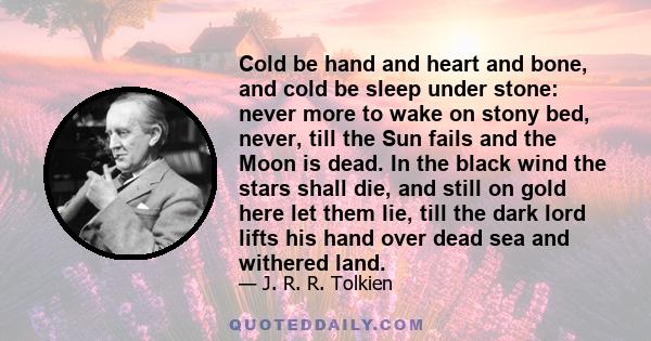 Cold be hand and heart and bone, and cold be sleep under stone: never more to wake on stony bed, never, till the Sun fails and the Moon is dead. In the black wind the stars shall die, and still on gold here let them