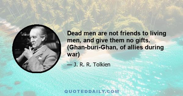 Dead men are not friends to living men, and give them no gifts. (Ghan-buri-Ghan, of allies during war)