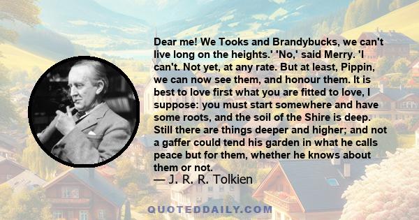 Dear me! We Tooks and Brandybucks, we can't live long on the heights.' 'No,' said Merry. 'I can't. Not yet, at any rate. But at least, Pippin, we can now see them, and honour them. It is best to love first what you are