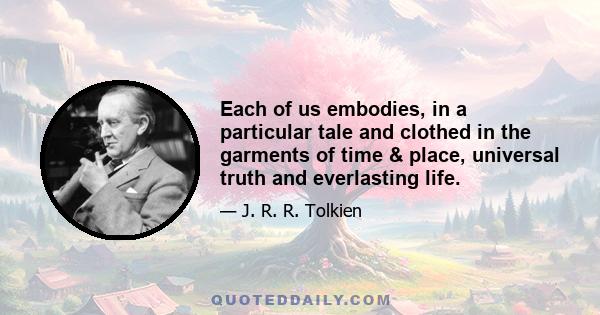 Each of us embodies, in a particular tale and clothed in the garments of time & place, universal truth and everlasting life.