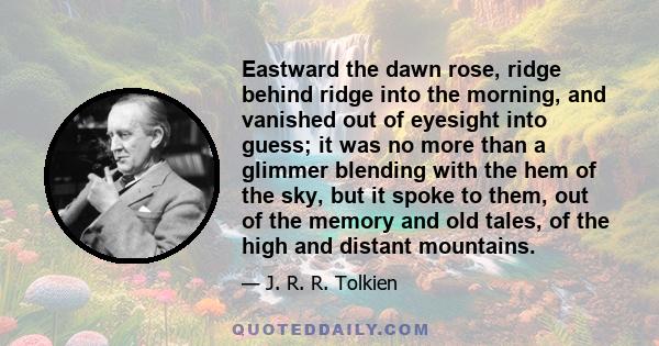 Eastward the dawn rose, ridge behind ridge into the morning, and vanished out of eyesight into guess; it was no more than a glimmer blending with the hem of the sky, but it spoke to them, out of the memory and old