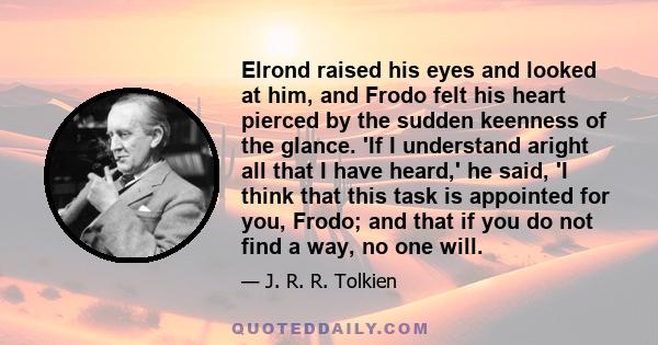 Elrond raised his eyes and looked at him, and Frodo felt his heart pierced by the sudden keenness of the glance. 'If I understand aright all that I have heard,' he said, 'I think that this task is appointed for you,