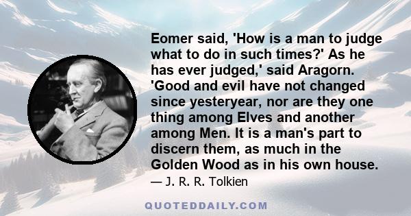 Eomer said, 'How is a man to judge what to do in such times?' As he has ever judged,' said Aragorn. 'Good and evil have not changed since yesteryear, nor are they one thing among Elves and another among Men. It is a