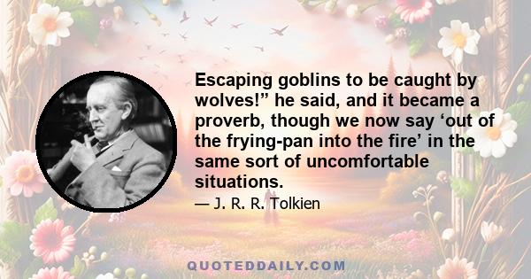 Escaping goblins to be caught by wolves!” he said, and it became a proverb, though we now say ‘out of the frying-pan into the fire’ in the same sort of uncomfortable situations.