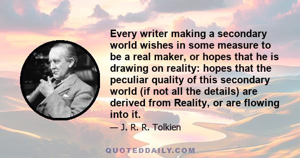 Every writer making a secondary world wishes in some measure to be a real maker, or hopes that he is drawing on reality: hopes that the peculiar quality of this secondary world (if not all the details) are derived from