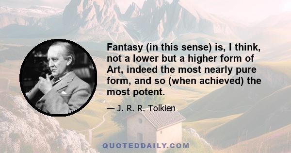 Fantasy (in this sense) is, I think, not a lower but a higher form of Art, indeed the most nearly pure form, and so (when achieved) the most potent.