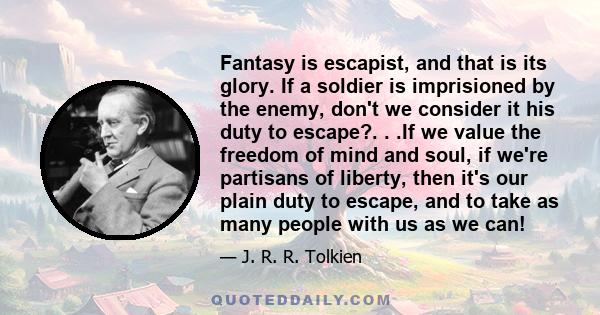 Fantasy is escapist, and that is its glory. If a soldier is imprisioned by the enemy, don't we consider it his duty to escape?. . .If we value the freedom of mind and soul, if we're partisans of liberty, then it's our