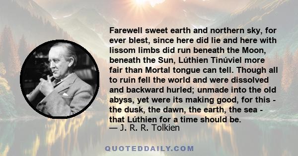 Farewell sweet earth and northern sky, for ever blest, since here did lie and here with lissom limbs did run beneath the Moon, beneath the Sun, Lúthien Tinúviel more fair than Mortal tongue can tell. Though all to ruin