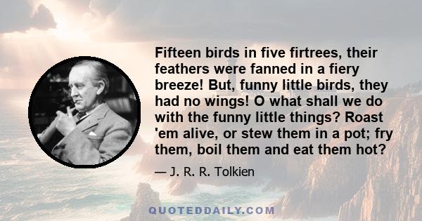 Fifteen birds in five firtrees, their feathers were fanned in a fiery breeze! But, funny little birds, they had no wings! O what shall we do with the funny little things? Roast 'em alive, or stew them in a pot; fry