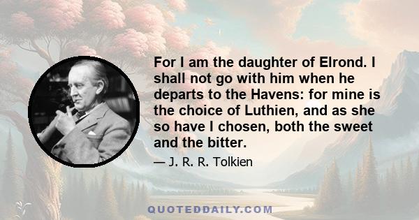 For I am the daughter of Elrond. I shall not go with him when he departs to the Havens: for mine is the choice of Luthien, and as she so have I chosen, both the sweet and the bitter.