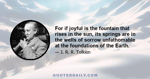 For if joyful is the fountain that rises in the sun, its springs are in the wells of sorrow unfathomable at the foundations of the Earth.