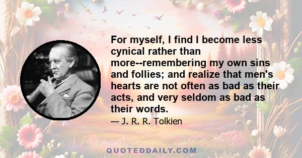 For myself, I find I become less cynical rather than more--remembering my own sins and follies; and realize that men's hearts are not often as bad as their acts, and very seldom as bad as their words.