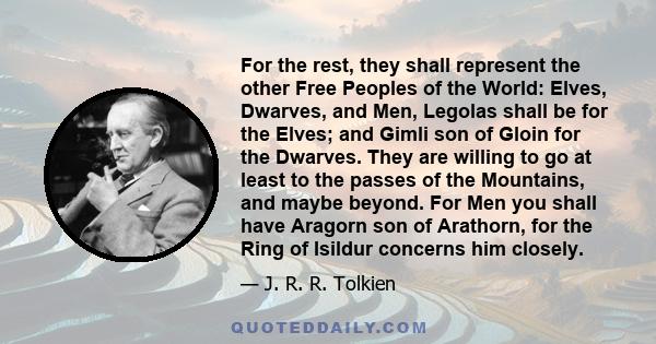 For the rest, they shall represent the other Free Peoples of the World: Elves, Dwarves, and Men, Legolas shall be for the Elves; and Gimli son of Gloin for the Dwarves. They are willing to go at least to the passes of