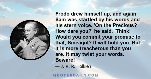 Frodo drew himself up, and again Sam was startled by his words and his stern voice. 'On the Precious? How dare you?' he said. 'Think! Would you commit your promise to that, Smeagol? It will hold you. But it is more