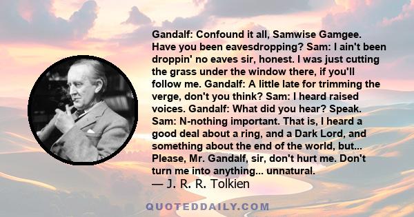 Gandalf: Confound it all, Samwise Gamgee. Have you been eavesdropping? Sam: I ain't been droppin' no eaves sir, honest. I was just cutting the grass under the window there, if you'll follow me. Gandalf: A little late