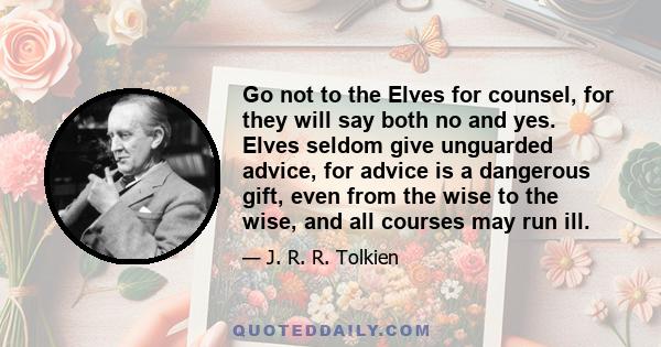 Go not to the Elves for counsel, for they will say both no and yes. Elves seldom give unguarded advice, for advice is a dangerous gift, even from the wise to the wise, and all courses may run ill.