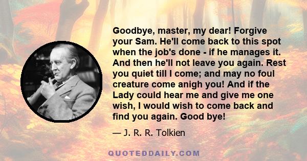 Goodbye, master, my dear! Forgive your Sam. He'll come back to this spot when the job's done - if he manages it. And then he'll not leave you again. Rest you quiet till I come; and may no foul creature come anigh you!