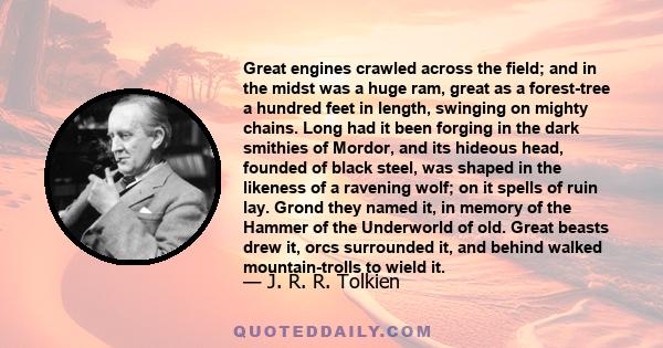 Great engines crawled across the field; and in the midst was a huge ram, great as a forest-tree a hundred feet in length, swinging on mighty chains. Long had it been forging in the dark smithies of Mordor, and its