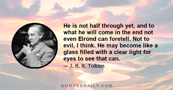 He is not half through yet, and to what he will come in the end not even Elrond can foretell. Not to evil, I think. He may become like a glass filled with a clear light for eyes to see that can.