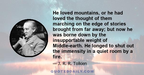 He loved mountains, or he had loved the thought of them marching on the edge of stories brought from far away; but now he was borne down by the insupportable weight of Middle-earth. He longed to shut out the immensity