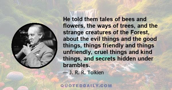 He told them tales of bees and flowers, the ways of trees, and the strange creatures of the Forest, about the evil things and the good things, things friendly and things unfriendly, cruel things and kind things, and