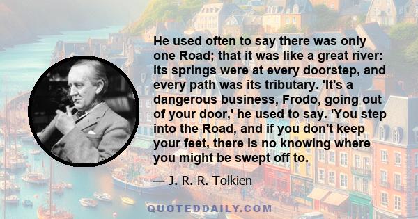 He used often to say there was only one Road; that it was like a great river: its springs were at every doorstep, and every path was its tributary. 'It's a dangerous business, Frodo, going out of your door,' he used to