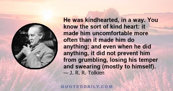 He was kindhearted, in a way. You know the sort of kind heart: it made him uncomfortable more often than it made him do anything; and even when he did anything, it did not prevent him from grumbling, losing his temper