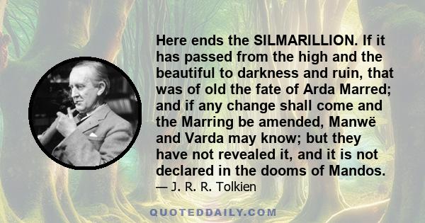 Here ends the SILMARILLION. If it has passed from the high and the beautiful to darkness and ruin, that was of old the fate of Arda Marred; and if any change shall come and the Marring be amended, Manwë and Varda may