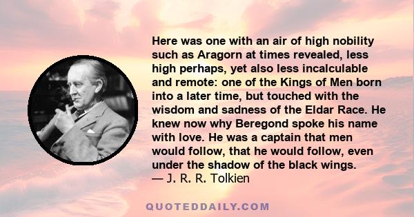 Here was one with an air of high nobility such as Aragorn at times revealed, less high perhaps, yet also less incalculable and remote: one of the Kings of Men born into a later time, but touched with the wisdom and