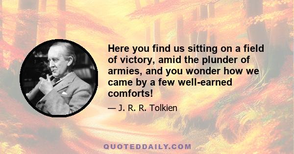 Here you find us sitting on a field of victory, amid the plunder of armies, and you wonder how we came by a few well-earned comforts!