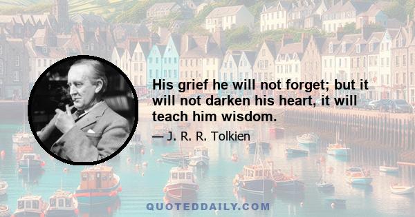 His grief he will not forget; but it will not darken his heart, it will teach him wisdom.